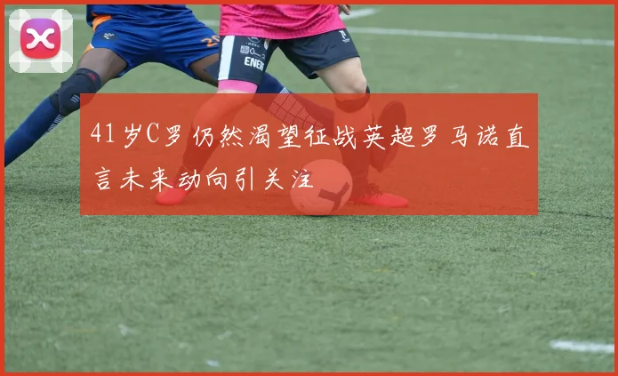 41岁C罗仍然渴望征战英超罗马诺直言未来动向引关注