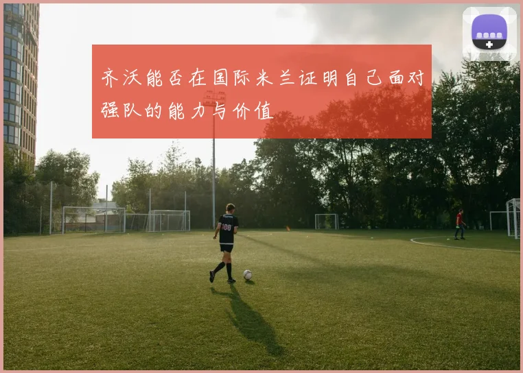 齐沃能否在国际米兰证明自己面对强队的能力与价值